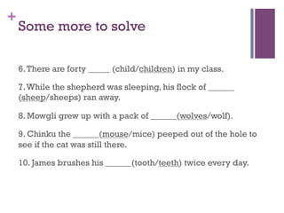 +
Some more to solve
6.There are forty _____ (child/children) in my class.
7.While the shepherd was sleeping, his flock of ______
(sheep/sheeps) ran away.
8. Mowgli grew up with a pack of ______(wolves/wolf).
9. Chinku the ______(mouse/mice) peeped out of the hole to
see if the cat was still there.
10. James brushes his ______(tooth/teeth) twice every day.
 