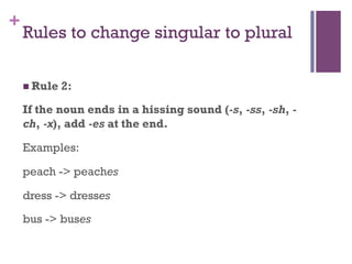 +
Rules to change singular to plural
n Rule 2:
If the noun ends in a hissing sound (-s, -ss, -sh, -
ch, -x), add -es at the end.
Examples:
peach -> peaches
dress -> dresses
bus -> buses
 