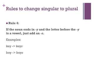 +
Rules to change singular to plural
n Rule 4:
If the noun ends in -y and the letter before the -y
is a vowel, just add an -s.
Examples:
key -> keys
boy -> boys
 
