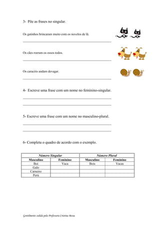 3- Põe as frases no singular.
Os gatinhos brincaram muito com os novelos de lã.
_______________________________________________
Os cães roeram os ossos todos.
_______________________________________________
Os caracóis andam devagar.
_______________________________________________
4- Escreve uma frase com um nome no feminino-singular.
_______________________________________________
_______________________________________________
5- Escreve uma frase com um nome no masculino-plural.
_______________________________________________
_______________________________________________
6- Completa o quadro de acordo com o exemplo.
Número Singular Número Plural
Masculino Feminino Masculino Feminino
Boi Vaca Bois Vacas
Galo
Carneiro
Perú
Gentilmente cedida pela Professora Cristina Bessa
 