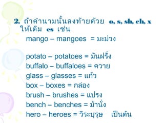 2. ถ้า คำา นามนัน ลงท้า ยด้ว ย o, s, sh, ch, x
                ้
  ให้เ ติม es เช่น
   mango – mangoes = มะม่วง

    potato – potatoes = มันฝรั่ง
    buffalo – buffaloes = ควาย
    glass – glasses = แก้ว
    box – boxes = กล่อง
    brush – brushes = แปรง
    bench – benches = ม้านั่ง
    hero – heroes = วีระบุรุษ เป็นต้น
 