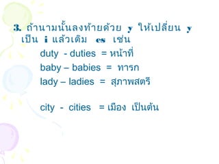 3. ถ้า นามนัน ลงท้า ยด้ว ย y ให้เ ปลี่ย น y
             ้
  เป็น i แล้ว เติม es เช่น
       duty - duties = หน้าที่
       baby – babies = ทารก
       lady – ladies = สุภาพสตรี

      city - cities = เมือง เป็นต้น
 