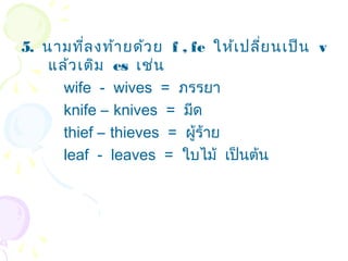 5. นามที่ล งท้า ยด้ว ย f , fe ให้เ ปลี่ย นเป็น v
    แล้ว เติม es เช่น
      wife - wives = ภรรยา
      knife – knives = มีด
      thief – thieves = ผู้ร้าย
      leaf - leaves = ใบไม้ เป็นต้น
 