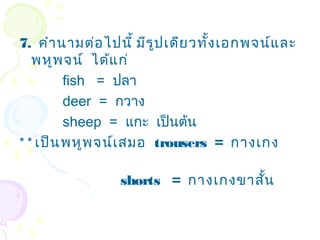 7. คำำ นำมต่อ ไปนี้ มีร ูป เดีย วทั้ง เอกพจน์แ ละ
   พหูพ จน์ ได้แ ก่
         fish = ปลำ
         deer = กวำง
         sheep = แกะ เป็นต้น
* * เป็น พหูพ จน์เ สมอ trousers = กำงเกง

                 shorts = กำงเกงขำสัน
                                    ้
 