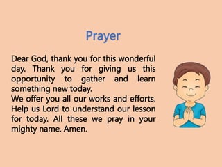 Dear God, thank you for this wonderful
day. Thank you for giving us this
opportunity to gather and learn
something new today.
We offer you all our works and efforts.
Help us Lord to understand our lesson
for today. All these we pray in your
mighty name. Amen.
Prayer
 