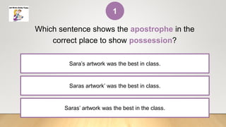 Saras artwork’ was the best in class.
Which sentence shows the apostrophe in the
correct place to show possession?
Sara’s artwork was the best in class.
Saras’ artwork was the best in the class.
1
 