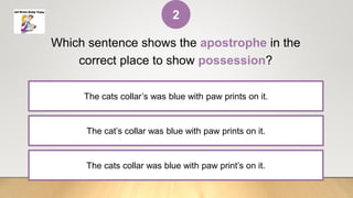 The cat’s collar was blue with paw prints on it.
Which sentence shows the apostrophe in the
correct place to show possession?
The cats collar’s was blue with paw prints on it.
The cats collar was blue with paw print’s on it.
2
 