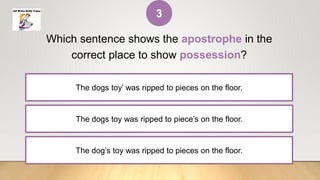 The dogs toy was ripped to piece’s on the floor.
Which sentence shows the apostrophe in the
correct place to show possession?
The dogs toy’ was ripped to pieces on the floor.
The dog’s toy was ripped to pieces on the floor.
3
 