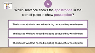 The houses windows’ needed replacing because they were broken.
Which sentence shows the apostrophe in the
correct place to show possession?
The houses window’s needed replacing because they were broken.
The houses’ windows needed replacing because they were broken.
5
 