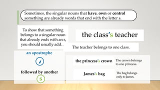 Sometimes, the singular nouns that have, own or control
something are already words that end with the letter s.
an apostrophe
followed by another
‘
the class teacher
the class’s teacher
The crown belongs
to one princess.
James’s clothes
The bag belongs
only to James.
To show that something
belongs to a singular noun
that already ends with an s,
you should usually add…
s
the class teacher
the class’s teacher
The teacher belongs to one class.
the princess’s crown
James’s bag
 