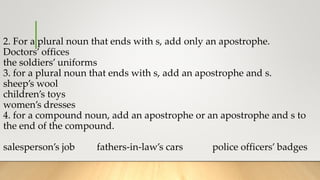 2. For a plural noun that ends with s, add only an apostrophe.
Doctors’ offices
the soldiers’ uniforms
3. for a plural noun that ends with s, add an apostrophe and s.
sheep’s wool
children’s toys
women’s dresses
4. for a compound noun, add an apostrophe or an apostrophe and s to
the end of the compound.
salesperson’s job fathers-in-law’s cars police officers’ badges
 