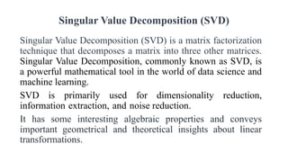 Singular Value Decomposition (SVD)
Singular Value Decomposition (SVD) is a matrix factorization
technique that decomposes a matrix into three other matrices.
Singular Value Decomposition, commonly known as SVD, is
a powerful mathematical tool in the world of data science and
machine learning.
SVD is primarily used for dimensionality reduction,
information extraction, and noise reduction.
It has some interesting algebraic properties and conveys
important geometrical and theoretical insights about linear
transformations.
 