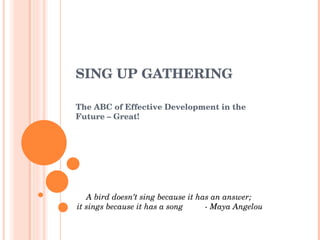 SING UP GATHERING The ABC of Effective Development in the Future – Great! A bird doesn’t sing because it has an answer;  it sings because it has a song  - Maya Angelou 