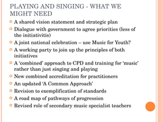 PLAYING AND SINGING - WHAT WE MIGHT NEED  A shared vision statement and strategic plan Dialogue with government to agree priorities (less of the initiativitis) A joint national celebration – use Music for Youth? A working party to join up the principles of both initiatives A ‘combined’ approach to CPD and training for ‘music’ rather than just singing and playing New combined accreditation for practitioners An updated ‘A Common Approach’ Revision to exemplification of standards A road map of pathways of progression Revised role of secondary music specialist teachers 