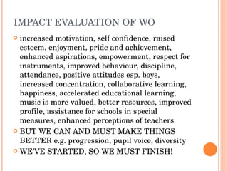 IMPACT EVALUATION OF WO increased motivation, self confidence, raised esteem, enjoyment, pride and achievement, enhanced aspirations, empowerment, respect for instruments, improved behaviour, discipline, attendance, positive attitudes esp. boys, increased concentration, collaborative learning, happiness, accelerated educational learning, music is more valued, better resources, improved profile, assistance for schools in special measures, enhanced perceptions of teachers BUT WE CAN AND MUST MAKE THINGS BETTER e.g. progression, pupil voice, diversity WE’VE STARTED, SO WE MUST FINISH! 