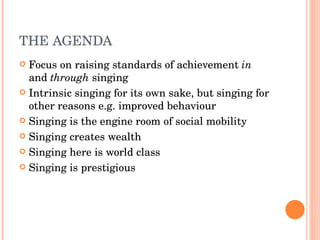 THE AGENDA Focus on raising standards of achievement  in  and  through  singing Intrinsic singing for its own sake, but singing for other reasons e.g. improved behaviour Singing is the engine room of social mobility Singing creates wealth Singing here is world class Singing is prestigious 
