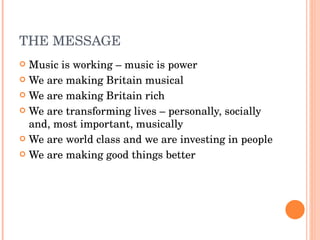 THE MESSAGE Music is working – music is power We are making Britain musical We are making Britain rich We are transforming lives – personally, socially and, most important, musically We are world class and we are investing in people We are making good things better 