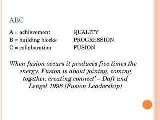ABC A = achievement  QUALITY B = building blocks PROGRESSION C = collaboration FUSION When fusion occurs it produces five times the energy. Fusion is about joining, coming together, creating connect’ – Daft and Lengel 1998 (Fusion Leadership) 