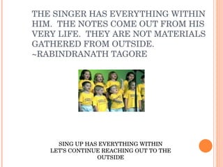 THE SINGER HAS EVERYTHING WITHIN HIM.  THE NOTES COME OUT FROM HIS VERY LIFE.  THEY ARE NOT MATERIALS GATHERED FROM OUTSIDE.  ~RABINDRANATH TAGORE SING UP HAS EVERYTHING WITHIN LET’S CONTINUE REACHING OUT TO THE OUTSIDE 