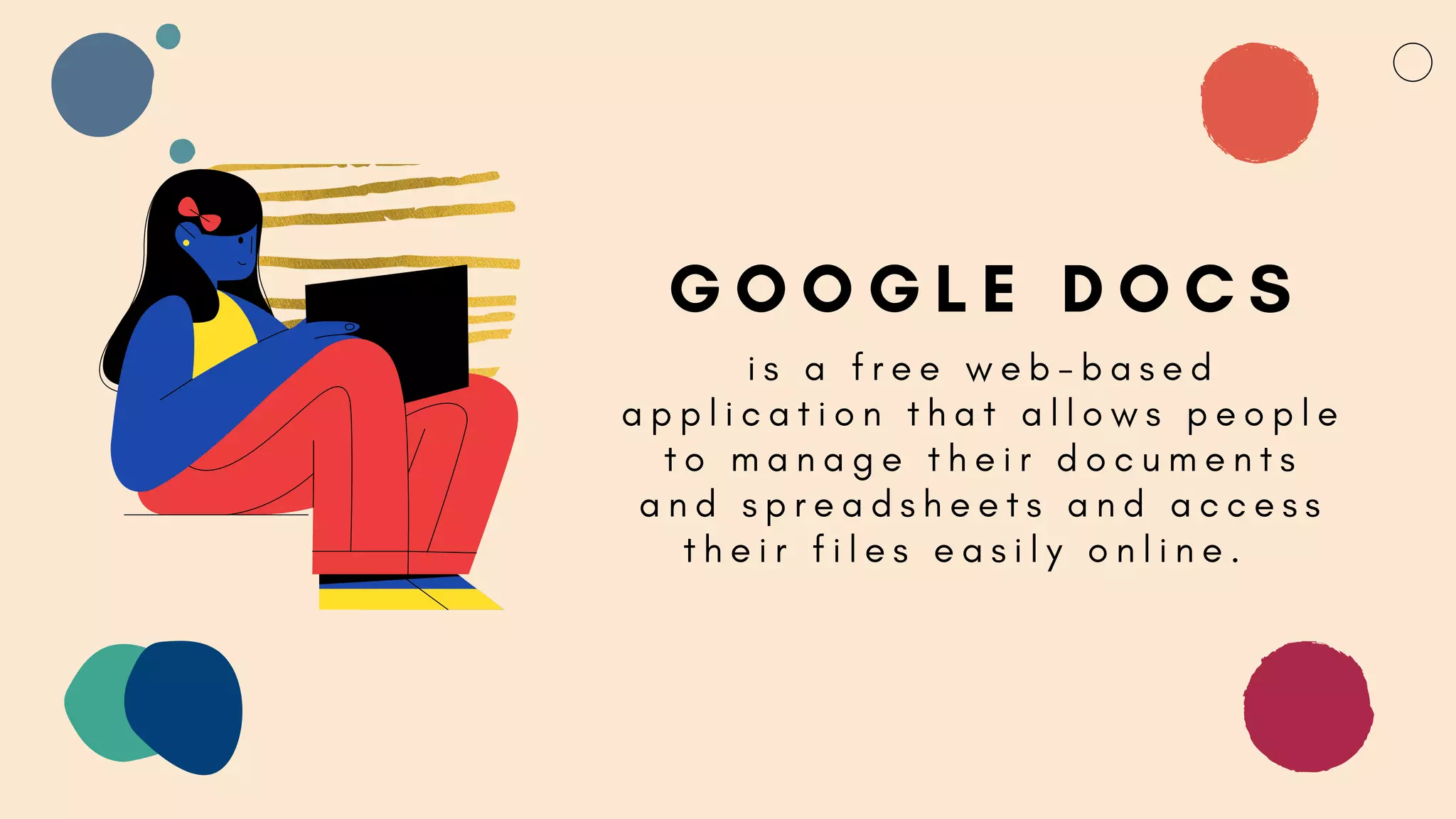 G O O G L E D O C S
i s a f r e e w e b - b a s e d
a p p l i c a t i o n t h a t a l l o w s p e o p l e
t o m a n a g e t h e i r d o c u m e n t s
a n d s p r e a d s h e e t s a n d a c c e s s
t h e i r f i l e s e a s i l y o n l i n e .
 