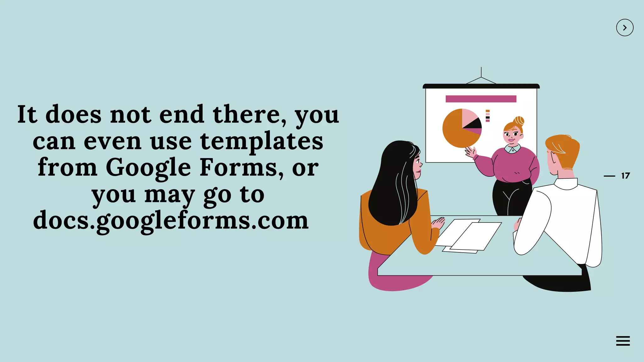 17
It does not end there, you
can even use templates
from Google Forms, or
you may go to
docs.googleforms.com
 