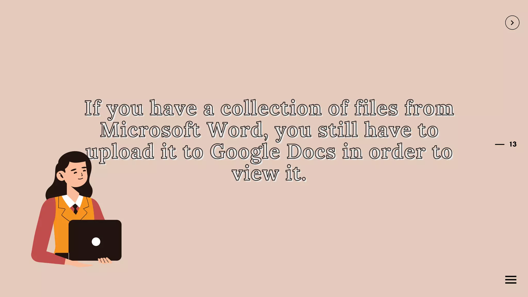 13
If you have a collection of files from
If you have a collection of files from
If you have a collection of files from
Microsoft Word, you still have to
Microsoft Word, you still have to
Microsoft Word, you still have to
upload it to Google Docs in order to
upload it to Google Docs in order to
upload it to Google Docs in order to
view it.
view it.
view it.
 