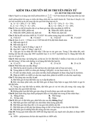 1
KIỂM TRA CHUYÊN ĐỀ DI TRUYỀN PHÂN TỬ
GV: HUỲNH THỊ ÁNH NGỌC
Câu 1: N T X
A G


5
T ế
:
A. A + G = 20%; T + X = 80% B. A + G = 25%; T + X = 75%
C. A + G = 75%; T + X = 25% D. A + G = 80%; T + X = 20%
Câu 2: C ơ ế ế ADN
A. N ADN ã B. N ADN ị ã
C. N ADN ã ị ã D. P ã ị ã
Câu 3: B ố ã ARN 3’UAX5’ ơ ứ ARN
A. 5’GUA3’ B. 5’UAG3’ C. 3’GUA5’ D. 3’UAX5’
Câu 4: G A L 153 v 1169 ết H bị t biế
A. M ặ G-X
B. M ặp A-T
C. T ế 1 ặ G-X 1 ặ A-T
D. ế 1 ặ A-T 1 ặ G-X
E. Cặ A ế T
ã 1 83 A v 1617 G D ế ã
xả vớ A :
Câu 5: M vậ ỡ 4 Đ ế 3 ễ ở ố ễ
ắ 1 ế ỡ v ố ế :
A. 1 v 5 B. 5 v 1 C. 3 v 4 D. 5 v 4
Câu 6: P ú ?
A. M mã mã m ặ m ố x min.
B. T ARN c ứ ố C5H10O5 v b zơ A T G X
C. Ở vậ uẩn, axit amin mở u peptit sẽ ng m
D. P ARN v ARN c ú m ơ mARN c c ú m é
Câu 7: N sai:
A. Đ ế ế xả ở
B. K vừ ế ẽ v ọ
ế
C. T ế ế v ò ế v
ế
D. K ả ế ũ ả ữ
Câu 8: Q ễ ở ậ ế :
A. M ế B. T G
C. Tế D. N
Câu 9: K v biế u không ú ?
A. Đ ế x u
B. Đ ế vị c iễ ắ
C. Đ ế ũ h v ặ l biến
D. Đ ế ữ ế ú
Câu 10: T ADN ớ ả ARN
ồ V :
A. ADN – z é ARN ồ
 