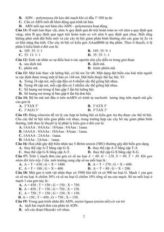 2
B. ADN – z é 3’ OH
C. C ARN ồ ở ả
D. ARN ồ ơ ADN – z
Câu 11: Ở m c vậ A ịnh quả ỏ tr vớ ịnh quả
v ; B ịnh quả ngọt tr vớ ịnh quả chua. Biết r ng
t biến mớ v ứ b i giả v
ả ă C ứ b u gen AAaaBbbb t th ph T ết, t l
ở :
A. 105: 35: 3: 1 B. 105: 35: 9: 1
C. 33: 11: 1: 1 D. 35: 35: 1: 1
Câu 12: S vậ ơ ở ế ễ
A. ị ã B. ị ã
C. ã D. ớ ã
Câu 13: M vậ ỡ 48 M ế
x ị ế 144 Đ ế V :
A. T 4 ặ ặ 6 ễ ắ ố
B. T 48 ặ ặ 3 ễ ắ ố
C. Số ế 3 ỡ
D. Số ế 6 ơ
Câu 14: B ã ở ở ARN nucleotit ơ ứ ã ố
A. 3’TAX 5’ B. 3’ATX 5’
C. 3’AUG 5’ D. 5’TAX 3’
Câu 15: Dù x x ý ỡ A ứ
C ứ vớ ố ẹ ả
ý ế ỷ ở :
A. 1AAAA : 8AAAa : 18Aaaa : 8AAaa : 1aaaa.
B. 1AAAA : 8AAAa : 18AAaa : 8Aaaa : 1aaaa.
C. 1AAAA : 2AAAa : 1aaaa.
D. 1AAAa : 2AAaa : 1aaaa.
Câu 16: H ế t 5-B uraxin (5BU) ế
A. ế cặ A-T ặ G-X. B. ế cặ A-T ặ T-A
C. ế cặ G-X ặ A-T. D. ế cặ G-X ặ X-G.
Câu 17: T 1 ơ ố A = 60, G = 120, X = 80, T = 30. Khi gen
nhân đôi liên tiếp 3 lần, ố :
A. A = T = 630 ; G = X = 1400. B. A = T = 270 ; G = X = 600.
C. A = T = 180 ; G = X = 400. D. A = T = 80 ; G = X = 200.
Câu 18: M t gen ở sinh vậ 39 ế v 9 i G. M ch 1 c a gen
ố nu lo i A chiế 3 % v ố nu lo i G chiếm 10% t ng số nu c a m ch. Số nu m i lo i ở
m ch 1 c :
A. A = 450 ; T = 150 ; G = 150 ; X = 750.
B. A = 450 ; T = 150 ; G = 750 ; X = 150.
C. A = 750 ; T = 150 ; G = 150 ; X = 150.
D. A = 150 ; T = 450 ; G = 750 ; X = 150.
Câu 19: T ADN z z ( z ố ) v ò
A. ơ ADN
B. ố O z vớ
 