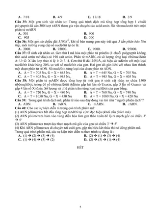 5
A. 7/18 B. 4/9 C. 17/18 D. 2/9
Câu 35: M vậ ơ T ị ã 1
ã 3 ARN vậ Số
ARN
A. 301 B. 900
C. 903 D. 300
Câu 36: M 5100A0 ế ả 5 lần phân bào liên
tiếp, ố :
A. 3000. B. 93000. C. 9000. D. 95000.
Câu 37: Ở vậ ơ G ứ I ã (1
ở ) 198 x P ARNI ố ừ
A: U: G: X 1: : 3: 4 G ứ II 55 Å ố A vớ
% vớ ố H ắ vớ
ADN Số ừ ADN
A. A = T = 705 Nu, G = X = 645 Nu. B. A = T = 645 Nu, G = X = 705 Nu.
C. A = T = 405 Nu, G = X = 945 Nu. D. A = T = 945 Nu, G = X = 405 Nu
Câu 38: M ARN ừ ở vậ ơ ứ 15
ố A ố U x 3 ố G v
4 ố X z Số v ă ừ :
A. A = T = 720 Nu, G = X = 480 Nu B. A = T = 760 Nu, G = X = 740 Nu
C. A = T = 1050 Nu, G = X = 450 Nu D. A = T = 1080 Nu, G = X = 420 Nu
Câu 39: T ị ã v ò “ ị ”?
A. ADN. B. tARN. C. mARN. D. rARN.
Câu 40: C ễ ã:
(1) ARN z ắ ARN vị ặ ( ở ã)
( ) ARN z v vù ò x ắ ố 3'
 5'
(3) ARN z ọ ã ố 3'  5'
(4) K ARN z ớ ố ặ ế ú ừ ã
T ã ễ ú :
A. (1)  (2)  (3)  (4) B. (2)  (1)  (3)  (4)
C. (1)  (4)  (3)  (2) D. (2)  (3)  (1)  (4)
HẾT
 