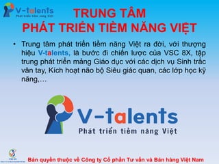 TRUNG TÂM
PHÁT TRIỂN TIỀM NĂNG VIỆT
• Trung tâm phát triển tiềm năng Việt ra đời, với thượng
hiệu V-talents, là bước đi chiến lược của VSC 8X, tập
trung phát triển mảng Giáo dục với các dịch vụ Sinh trắc
vân tay, Kích hoạt não bộ Siêu giác quan, các lớp học kỹ
năng,…
Bản quyền thuộc về Công ty Cổ phần Tư vấn và Bán hàng Việt Nam
 