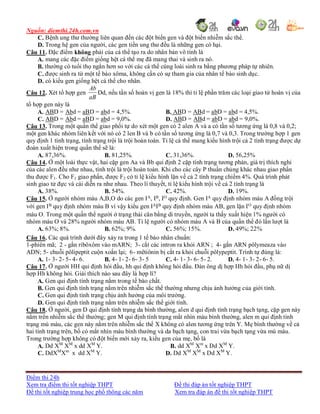 Nguồn: diemthi.24h.com.vn
Điểm thi 24h
Xem tra điểm thi tốt nghiệp THPT Đề thi đáp án tốt nghiệp THPT
Đề thi tốt nghiệp trung học phổ thông các năm Xem tra đáp án đề thi tốt nghiệp THPT
C. Bệnh ung thư thường liên quan đến các đột biến gen và đột biến nhiễm sắc thể.
D. Trong hệ gen của người, các gen tiền ung thư đều là những gen có hại.
Câu 11. Đặc điểm không phải của cá thể tạo ra do nhân bản vô tính là
A. mang các đặc điểm giống hệt cá thể mẹ đã mang thai và sinh ra nó.
B. thường có tuổi thọ ngắn hơn so với các cá thể cùng loài sinh ra bằng phương pháp tự nhiên.
C. được sinh ra từ một tế bào xôma, không cần có sự tham gia của nhân tế bào sinh dục.
D. có kiểu gen giống hệt cá thể cho nhân.
Câu 12. Xét tổ hợp gen
aB
Ab
Dd, nếu tần số hoán vị gen là 18% thì tỉ lệ phần trăm các loại giao tử hoán vị của
tổ hợp gen này là
A. ABD = Abd = aBD = abd = 4,5%. B. ABD = ABd = abD = abd = 4,5%.
C. ABD = Abd = aBD = abd = 9,0%. D. ABD = ABd = abD = abd = 9,0%.
Câu 13. Trong một quần thể giao phối tự do xét một gen có 2 alen A và a có tần số tương ứng là 0,8 và 0,2;
một gen khác nhóm liên kết với nó có 2 len B và b có tần số tương ứng là 0,7 và 0,3. Trong trường hợp 1 gen
quy định 1 tính trạng, tính trạng trội là trội hoàn toàn. Tỉ lệ cá thể mang kiểu hình trội cả 2 tính trạng được dự
đoán xuất hiện trong quần thể sẽ là:
A. 87,36%. B. 81,25%. C. 31,36%. D. 56,25%
Câu 14. Ở một loài thực vật, hai cặp gen Aa và Bb qui định 2 cặp tính trạng tương phản, giá trị thích nghi
của các alen đều như nhau, tính trội là trội hoàn toàn. Khi cho các cây P thuần chủng khác nhau giao phấn
thu được F1. Cho F1 giao phấn, được F2 có tỉ lệ kiểu hình lặn về cả 2 tính trạng chiếm 4%. Quá trình phát
sinh giao tử đực và cái diễn ra như nhau. Theo lí thuyết, tỉ lệ kiểu hình trội về cả 2 tính trạng là
A. 38%. B. 54%. C. 42%. D. 19%.
Câu 15. Ở người nhóm máu A,B,O do các gen IA, IB, IO quy định. Gen IA quy định nhóm máu A đồng trội
với gen IB quy định nhóm máu B vì vậy kiểu gen IAIB quy định nhóm máu AB, gen lặn IO quy định nhóm
máu O. Trong một quần thể người ở trạng thái cân bằng di truyền, người ta thấy xuất hiện 1% người có
nhóm máu O và 28% người nhóm máu AB. Tỉ lệ người có nhóm máu A và B của quần thể đó lần lượt là
A. 63%; 8%. B. 62%; 9%. C. 56%; 15%. D. 49%; 22%
Câu 16. Các quá trình dưới đây xảy ra trong 1 tế bào nhân chuẩn:
1-phiên mã; 2 - gắn ribôxôm vào mARN; 3- cắt các intron ra khỏi ARN ; 4- gắn ARN pôlymeaza vào
ADN; 5- chuỗi pôlipeptit cuộn xoắn lại; 6- mêtiônin bị cắt ra khỏi chuỗi pôlypeptit. Trình tự đúng là:
A. 1- 3- 2- 5- 4- 6. B. 4- 1- 2- 6- 3- 5 C. 4- 1- 3- 6- 5- 2. D. 4- 1- 3- 2- 6- 5.
Câu 17. Ở người HH qui định hói đầu, hh qui định không hói đầu. Đàn ông dị hợp Hh hói đầu, phụ nữ dị
hợp Hh không hói. Giải thích nào sau đây là hợp lí?
A. Gen qui định tính trạng nằm trong tế bào chất.
B. Gen qui định tính trạng nằm trên nhiễm sắc thể thường nhưng chịu ảnh hưởng của giới tính.
C. Gen qui định tính trạng chịu ảnh hưởng của môi trường.
D. Gen qui định tính trạng nằm trên nhiễm sắc thể giới tính.
Câu 18. Ở người, gen D qui định tính trạng da bình thường, alen d qui định tính trạng bạch tạng, cặp gen này
nằm trên nhiễm sắc thể thường; gen M qui định tính trạng mắt nhìn màu bình thường, alen m qui định tính
trạng mù màu, các gen này nằm trên nhiễm sắc thể X không có alen tương ứng trên Y. Mẹ bình thường về cả
hai tính trạng trên, bố có mắt nhìn màu bình thường và da bạch tạng, con trai vừa bạch tạng vừa mù màu.
Trong trường hợp không có đột biến mới xảy ra, kiểu gen của mẹ, bố là
A. Dd XM
XM
x dd XM
Y. B. dd XM
Xm
x Dd XM
Y.
C. DdXM
Xm
x dd XM
Y. D. Dd XM
XM
x Dd XM
Y.
 