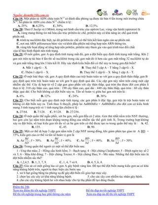 Nguồn: diemthi.24h.com.vn
Điểm thi 24h
Xem tra điểm thi tốt nghiệp THPT Đề thi đáp án tốt nghiệp THPT
Đề thi tốt nghiệp trung học phổ thông các năm Xem tra đáp án đề thi tốt nghiệp THPT
Câu 19. Một phân tử ADN chứa toàn N15
có đánh dấu phóng xạ được tái bản 4 lần trong môi trường chứa
N14
. Số phân tử ADN còn chứa N15
chiếm tỉ lệ :
A. 25%. B. 6,25%. C. 50%. D. 12,5%.
Câu 20: Theo F.Jacôp và J.Mônô, trong mô hình cấu trúc của opêron Lac, vùng vận hành (operator) là
A. vùng mang thông tin mã hóa cấu trúc prôtêin ức chế, prôtêin này có khả năng ức chế quá trình
phiên mã.
B. trình tự nuclêôtit đặc biệt, tại đó prôtêin ức chế có thể liên kết làm ngăn cản sự phiên mã.
C. nơi mà ARN pôlimeraza bám vào và khởi đầu phiên mã tổng hợp nên ARN thông tin.
D. vùng khi họat động sẽ tổng hợp nên prôtêin, prôtêin này tham gia vào quá trình trao đổi chất
của tế bào hình thành nên tính trạng.
Câu 21: Ở ruồi giấm, gen A quy định tính trạng mắt đỏ, gen a đột biến quy định tính trạng mắt trắng. Khi 2
gen nói trên tự tái bản 4 lần thì số nuclêôtit trong các gen mắt đỏ ít hơn các gen mắt trắng 32 nuclêôtit tự do
và gen mắt trắng tăng lên 3 liên kết H. Hãy xác định kiểu biến đổi có thể xảy ra trong gen đột biến?
A. Mất 1 cặp G – X. B. Thay thế 3 cặp A – T bằng 3 cặp G - X.
C. Thêm 1 cặp G – X. D. Thay thế 1 cặp G – X bằng 1 cặp A – T.
Câu 22: Ở một loài thực vật, gen A quy định thân cao trội hoàn toàn so với gen a quy định thân thấp, gen B
quy định quả tròn trội hoàn toàn so với gen b quy định quả dài. Các cặp gen này nằm trên cùng một cặp
nhiễm sắc thể. Cây dị hợp tử về 2 cặp gen giao phấn với cây thân thấp, quả tròn thu được đời con phân li
theo tỉ lệ: 310 cây thân cao, quả tròn : 190 cây thân cao, quả dài : 440 cây thân thấp, quả tròn : 60 cây thân
thấp, quả dài. Cho biết không có đột biến xảy ra. Tần số hoán vị giữa hai gen nói trên là :
A. 6%. B. 12%. C. 24%. D. 36%.
Câu 23: Cho biết mỗi gen quy định một tính trạng, các gen phân li độc lập, gen trội là trội hoàn toàn và
không có đột biến xảy ra. Tính theo lí thuyết, phép lai AaBbDdEe × AaBbDdEe cho đời con có kiểu hình
mang 3 tính trạng trội và 1 tính trạng lặn chiếm tỉ lệ :
A. 27/64. B. 7/128. C. 9/128. D. 27/256.
Câu 24: Ở một quần thể ngẫu phối, xét ba gen, mỗi gen đều có 2 alen. Gen thứ nhất nằm trên NST thường,
hai gen còn lại nằm trên đoạn không tương đồng của nhiễm sắc thể giới tính X; Trong trường hợp không
xảy ra đột biến, số loại kiểu gen tối đa về cả ba gen trên có thể được tạo ra trong quần thể này là : A. 42.
B. 135. C. 45. D. 90.
Câu 25: Một cơ thể dị hợp 3 cặp gen nằm trên 2 cặp NST tương đồng, khi giảm phân tạo giao tử A BD =
15%, kiểu gen của cơ thể và tần số hoán vị gen là
A. Aa
bD
Bd
; f = 30%. B. Aa
bD
Bd
; f = 40%. C. Aa
bd
BD
; f = 40%. D. Aa
bd
BD
; f = 30%.
Câu 26: Trong quần thể người có một số thể đột biến sau:
1 - Ung thư máu; 2 - Hồng cầu hình liềm; 3 - Bạch tạng; 4 - Hội chứng Claiphentơ; 5 - Dính ngón tay số 2
và 3; 6 - Máu khó đông; 7 - Hội chứng Tơcnơ; 8 - Hội chứng Đao; 9 - Mù màu. Những thể đột biến nào là
đột biến nhiễm sắc thể?
A. 1,2,4,5. B. 1, 3, 7, 9. C. 1, 4, 7 và 8. D. 4, 5, 6, 8.
Câu 27: Giả sử có một giống lúa có gen A gây bệnh vàng lùn. Để tạo thể đột biến mang kiểu gen aa có khả
năng kháng bệnh trên, người ta thực hiện các bước sau
1. xử lí hạt giống bằng tia phóng xạ để gây đột biến rồi gieo hạt mọc cây.
2. chọn lọc các cây có khả năng kháng bệnh. 3. cho các cây con nhiễm tác nhân gây bệnh.
4. cho các cây kháng bệnh lai với nhau hoặc cho tự thụ phấn để tạo dòng thuần.
 