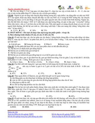 Nguồn: diemthi.24h.com.vn
Điểm thi 24h
Xem tra điểm thi tốt nghiệp THPT Đề thi đáp án tốt nghiệp THPT
Đề thi tốt nghiệp trung học phổ thông các năm Xem tra đáp án đề thi tốt nghiệp THPT
D. Cho các dòng 1, 2 và 3 tạp giao với nhau được F1, chọn lọc các cây có kiểu hình A – B – C, cho các
cây có này tự thụ phấn được F2, chọn các cây có kiểu gen aabbcc.
Câi 40 : Người ta giả sử rằng một chuyển đoạn không tương hỗ ( một chiều) tác động đến vai nhỏ của NST
số 5 của người, đoạn này được chuyển đến đầu vai dài của NST số 13 trong bộ NST lưỡng bội. Sự chuyển
nhượng này được coi là cân bằng vì bộ gen vẫn giữa nguyên nên vẫn có kiểu hình bình thường. Ngược lại,
nếu thể đột biến chỉ mang 1 NST số 5 mất đoạn của cặp tương đồng, nó gây ra hậu qủa ’’cricuchat” (tiếng
khóc như mèo) ; nếu có 3 cái làm cho cá thể chết sớm. Nếu một người có mang chuyển đoạn có con với một
người bình thường, thì thế hệ con sinh ra , khả năng xuất hiện 1 đứa con mang hội chứng ‘tiếng khóc như
mèo’’ là bao nhiêu ?
A. 12,5% B. 25% C. 50% D. 75%
II. PHẦN RIÊNG : Thí sinh chỉ được làm một trong hai phần (phần A hoặc B).
A.Theo chương trình chuẩn (10 câu, từ câu 41 đến câu 50)
Câu 41: Ở một loài thực vật, cho lai giữa các cây thuộc 2 dòng thuần chủng đầu có hoa mầu trắng với nhau
được F1 toàn cây đỏ. Cho F1 lai phân tích, đời Fb có tỉ lệ kiểu hình 3 trắng : 1 đỏ, màu sắc hoa di truyền theo
qui luật nào?
A. Liên kết gen. B.Tương tác bổ sung. C.Phân li. D.Hoán vị gen.
Câu 42: Tự thụ phấn bắt buộc đối với cây giao phấn chéo có thể dẫn đến điều gì:
A. Thế hệ con có nhiều kiểu gen đồng hợp tử
B.Thế hệ con có nhiều kiểu gen dị hợp tử
C. Thế hệ con giảm sức sống
D.Thế hệ con có nhiều kiểu gen đồng hợp tử và có thể bị giảm sức sống
C©u 43: Ở cà chua, gen A qui định hoa đỏ, gen qui định hoa trắng. Cho lai giữa 2 cây tứ bội đời F1 thì kiểu
hình phấn li 11 đỏ : 1 trắng. Kiểu gen của 2 cây cà chua là
A. AAaa x Aaaa. B. AAAa x AAAa. C. AAaa x AAaa. D. Aaaa x Aaaa.
Câu 44. Cho biết mỗi tính trạng do 1 gen quy định và tính trạng trội là trội hoàn toàn. ở phép lai:
ab
AB
Dd x
ab
AB
dd ,
nếu xảy ra hoán vị gen ở cả 2 giới với tần số là 20% thì kiểu hình A-B-D- ở đời con
chiếm tỷ lệ
A. 45% B. 33% C. 35% D. 30%
Câu 45: Theo quan điểm về Ôperon, các gen điều hoà giữ vai trò quan trọng trong
A. cân bằng giữa sự cần tổng hợp và không cần tổng hợp prôtêin.
B. việc ức chế và cảm ứng các gen cấu trúc để tổng hợp prôtêin theo nhu cầu tế bào.
C. tổng hợp ra chất ức chế.
D. ức chế sự tổng hợp prôtêin vào lúc cần thiết.
Câu 46: Cho lai hai nòi ruối giấm thuần chủng: thân xám cánh dài với thân đen cánh ngắn F1 thu được toàn
thân xám, cánh dài. Cho F1 tạp giao, F2 phân li theo tỉ lệ 70% xám, dài: 5% xám, ngắn: 5% đen, dài: 20%
đen, ngắn. Tần số hoán vị gen giữa gen quy định màu thân và chiều dài cánh ở ruồi giấm trong trường hợp
này là
A. 18%. B. 20%. C. 30%. D. 40%.
Câu 47: Ở một loài thực vật, xét cặp gen Bb nằm trên nhiễm sắc thể thường, mỗi alen đều có 1200 nuclêôtit.
Alen B có 301 nuclêôtit loại ađênin, alen b có số lượng 4 loại nuclêôtit bằng nhau. Cho hai cây đề có kiểu
gen Bb giao phấn với nhau, trong số các hợp tử thu được, có một loại hợp tử chứa tổng số nuclêôtit loại
guanin của các alen nói trên bằng 1199. Kiểu gen của loại hợp tử này là:
A.Bbbb B. BBbb C.Bbb D. BBb
 