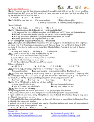 Nguồn: diemthi.24h.com.vn
Điểm thi 24h
Xem tra điểm thi tốt nghiệp THPT Đề thi đáp án tốt nghiệp THPT
Đề thi tốt nghiệp trung học phổ thông các năm Xem tra đáp án đề thi tốt nghiệp THPT
Câu 48: Trong một quần thể thực vật tự thụ phấn có số lượng kiểu hình: 600 cây hoa đỏ; 100 cây hoa hồng;
300 cây hoa trắng. Biết gen A qui định hoa đỏ trội không hoàn toàn so với alen a qui định hoa trắng. Tỉ lệ
cây hoa hồng sau hai thế hệ tự thụ phấn là
A. 0,3375. B. 0,025. C. 0,6625. D. 0,445.
Câu 49:Các bộ ba khác nhau bởi: 1.Số lượng nuclêôtit; 2.Thành phần nuclêôtit;
3. Trình tự các nuclêôtit; 4. Số lượng liên kết photphodieste.
Câu trả lời đúng là:
A.2và 3. B. 1, 2 và 3. C.1 và 4. D.3 và 4.
Câu 50: Nhận định nào sau đây là đúng khi nói về sự di truyền liên kết ?
A. Số nhóm gen liên kết ở mỗi loài tương ứng với số NST trong bộ NST lưỡng bội (2n) của loài đó.
B. Liên kết gen hoàn toàn tạo điều kiện cho các gen quý có dịp tổ hợp lại với nhau.
C. Các gen trên cùng 1 NST phân li cùng nhau và làm thành nhóm gen liên kết.
D. Liên kết gen hoàn toàn làm tăng tần số biến dị tổ hợp.
B.Theo chương trình nâng cao (10 câu từ câu 51 đến câu 60)
Câu 51. Khi nghiên cứu về bệnh khảm thuốc lá do virus gây ra, người ta làm thí nhiệm sau: Trộn vỏ prôtein
của chủng virut A và lõi axit nucleic của chủng virut B thu được chủng virus lai AB có vỏ chủng A và lõi
của chủng B. Cho virus lai nhiễm vào cây thuốc lá thì thấy cây bị bệnh. Phân lập từ cây bệnh sẽ thu được
virut thuộc
A. chủng A và chủng B. B. chủng A. C. chủng AB. D. chủng B.
Câu 52. Trình tự nào sau đây là đúng trong kỹ thuật cấy gen ?
I. Cắt ADN của tế bào cho và cắt mở vòng plasmit.
II. Tách ADN của tế bào cho và tách plasmit ra khỏi tế bào.
III. Chuyển ADN tái tổ hợp vào tế bào nhận.
IV. Nối đoạn ADN của tế bào cho vào ADN của plasmit.
Tổ hợp trả lời đúng là:
A. I, III, IV, II. B. I, II, III, IV. C. II, I, III, IV. D. II, I, IV, III.
Câu 53: Vây cá mập, vây cá ngư long và vây cá voi là ví dụ về bằng chứng
A. cơ quan thoái hóa. B. cơ quan tương tự. C. cơ quan tương đồng. D. phôi sinh học.
Câu 54: Ở thỏ, màu lông được di truyền do dãy 3 alen: C – quy định màu xám tuyền, Ch
: lông trắng điểm
đen, c: lông bạch tạng với C > Ch
> c và các gen nằm trên các NST khác nhau. Gọi p, q, r lần lượt là tần số
các alen C, Ch
, c. Khi đạt trạng thái cân bằng di truyền thì tần số tương đối của alen C là
A. p2
+ pr + pq. B. p2
+ qr + pq. C. p2
+ 2pq. D. p2
+ pr.
Câu 55: Chỉ số ADN là trình tự lặp lại của một đoạn nuclêôtit
A trong vùng điều hòa của gen. B trong các đoạn êxôn của gen.
C trên ADN không chứa mã di truyền. D trong vùng kết thúc của gen.
Câu 56: Nhận xét nào sau đây đúng:
1.Bằng chứng phôi sinh học so sánh giữa các loài về các giai đọan phát triển phôi thai.
2. Bằng chứng sinh học phân tử là so sánh giữa các lòai về cấu tạo pôlipeptit hoặc pôlinuclêôtit.
3. Người và tinh tinh khác nhau, nhưng thành phần axit amin ở chuỗi β -Hb như nhau chứng tỏ cùng nguồn
gốc thì gọi là bằng chứng tế bào học.
4. Cá với gà khác hẳn nhau, nhưng có những giai đọan phôi thai tương tự nhau, chứng tỏ chúng cùng tổ tiên
xa thì gọi là bằng chứng phôi sinh học.
5. Mọi sinh vật có mã di truyền và thành phần prôtêin giống nhau là chứng minh nguồn gốc chung của sinh
giới thuộc bằng chứng sinh học phân tử. Chọn:
A. 1,2,3,4. B.1,2,4,5. D.1,4,5. C.2,4,5.
 