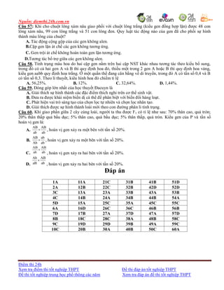 Nguồn: diemthi.24h.com.vn
Điểm thi 24h
Xem tra điểm thi tốt nghiệp THPT Đề thi đáp án tốt nghiệp THPT
Đề thi tốt nghiệp trung học phổ thông các năm Xem tra đáp án đề thi tốt nghiệp THPT
Câu 57: Khi cho chuột lông xám nâu giao phối với chuột lông trắng (kiểu gen đồng hợp lặn) được 48 con
lông xám nâu, 99 con lông trắng và 51 con lông đen. Quy luật tác động nào của gen đã cho phối sự hình
thành màu lông của chuột?
A. Tác động cộng gộp của các gen không alen.
B.Cặp gen lặn át chế các gen không tương ứng.
C. Gen trội át chế không hoàn toàn gen lặn tương ứng.
D.Tương tác bổ trợ giữa các gen không alen.
Câu 58. Tính trạng màu hoa do hai cặp gen nằm trên hai cặp NST khác nhau tương tác theo kiểu bổ sung,
trong đó có cả hai gen A và B thì quy định hoa đỏ, thiếu một trong 2 gen A hoặc B thì quy định hoa vàng,
kiểu gen aabb quy định hoa trắng. Ở một quần thể đang cân bằng về di truyền, trong đó A có tần số 0,4 và B
có tần số 0,3. Theo lí thuyết, kiểu hình hoa đỏ chiếm tỉ lệ
A. 56,25%. B. 12%. C. 32,64%. D. 1,44%.
Câu 59. Đóng góp lớn nhất của học thuyết Đacuyn là
A. Giải thích sự hình thành các đặc điểm thích nghi trên cơ thể sinh vật.
B. Đưa ra được khái niệm biến dị cá thể để phân biệt với biến đổi hàng loạt.
C. Phát hiện vai trò sáng tạo của chọn lọc tự nhiên và chọn lọc nhân tạo.
D. Giải thích được sự hình thành loài mới theo con đường phân li tính trạng.
Câu 60. Khi giao phần giữa 2 cây cùng loài, người ta thu được F1 có tỉ lệ như sau: 70% thân cao, quả tròn;
20% thân thấp quả bầu dục; 5% thân cao, quả bầu dục; 5% thân thấp, quả tròn. Kiểu gen của P và tần số
hoán vị gen là:
A.
AB AB
ab ab
 , hoán vị gen xảy ra một bên với tần số 20%.
B.
AB ab
Ab ab
 , hoán vị gen xảy ra một bên với tần số 20%.
C.
AB AB
ab ab

, hoán vị gen xảy ra hai bên với tần số 20%.
D.
Ab AB
aB ab

, hoán vị gen xảy ra hai bên với tần số 20%.
Đáp án
1A 11A 21C 31B 41B 51D
2A 12B 22C 32B 42D 52D
3C 13A 23A 33B 43A 53B
4C 14B 24A 34B 44B 54A
5D 15A 25C 35A 45C 55C
6A 16D 26C 36C 46B 56B
7D 17B 27A 37D 47A 57D
8B 18C 28C 38A 48B 58C
9C 19D 29D 39B 49A 59C
10C 20B 30A 40B 50C 60A
 