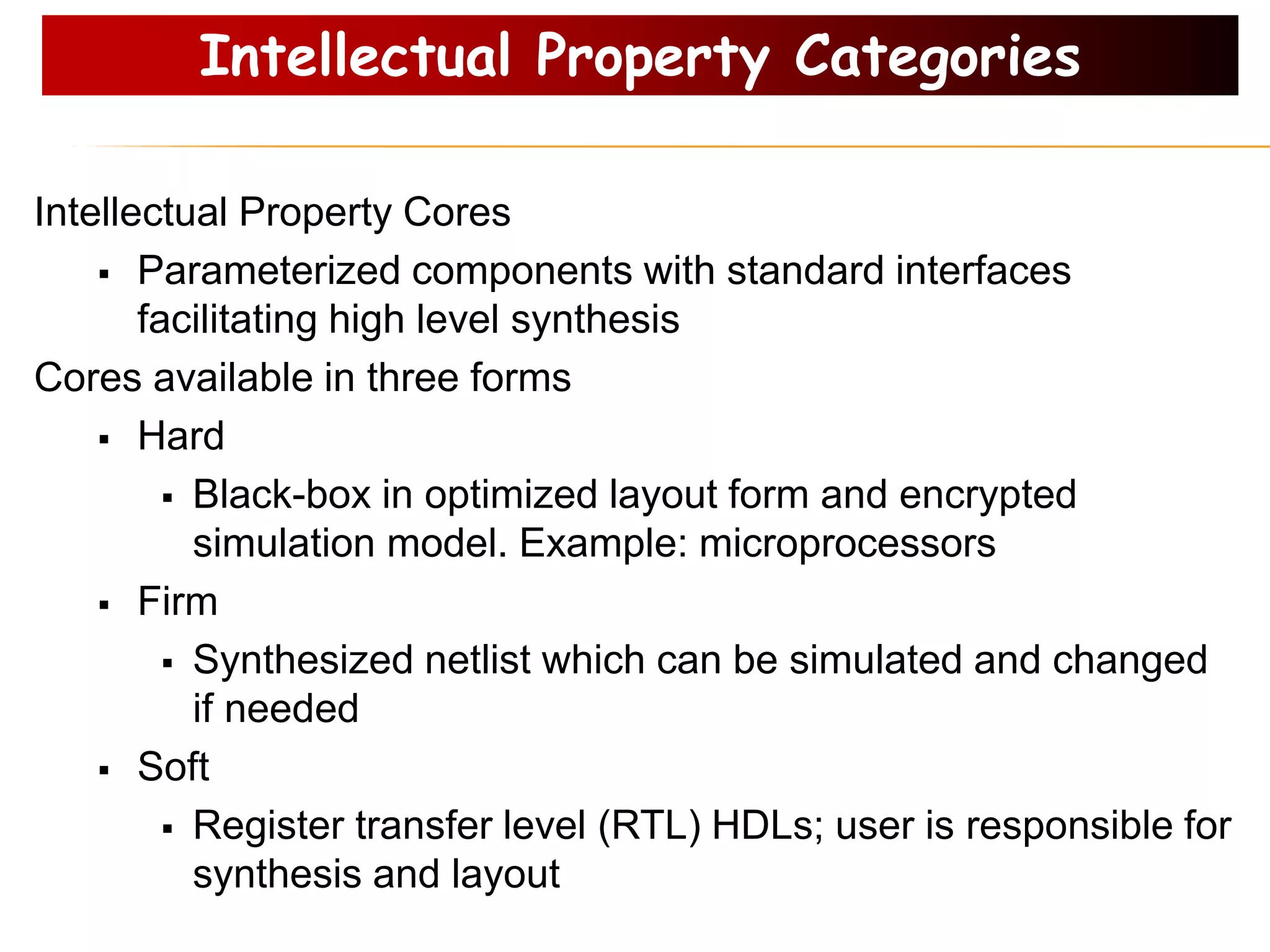 Intellectual Property Categories
Intellectual Property Cores
 Parameterized components with standard interfaces
facilitating high level synthesis
Cores available in three forms
 Hard
 Black-box in optimized layout form and encrypted
simulation model. Example: microprocessors
 Firm
 Synthesized netlist which can be simulated and changed
if needed
 Soft
 Register transfer level (RTL) HDLs; user is responsible for
synthesis and layout
 