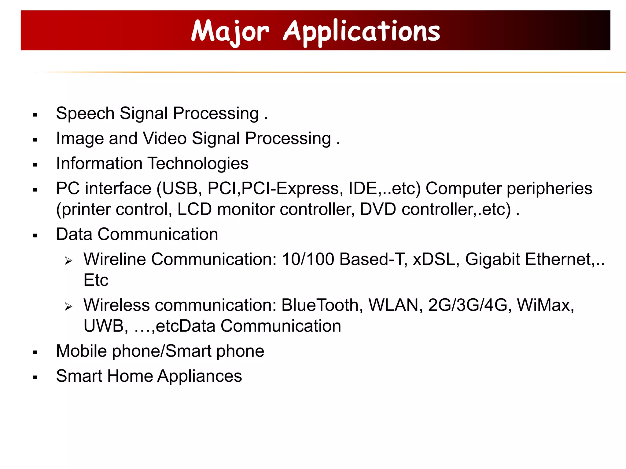 Speech Signal Processing .
 Image and Video Signal Processing .
 Information Technologies
 PC interface (USB, PCI,PCI-Express, IDE,..etc) Computer peripheries
(printer control, LCD monitor controller, DVD controller,.etc) .
 Data Communication
 Wireline Communication: 10/100 Based-T, xDSL, Gigabit Ethernet,..
Etc
 Wireless communication: BlueTooth, WLAN, 2G/3G/4G, WiMax,
UWB, …,etcData Communication
 Mobile phone/Smart phone
 Smart Home Appliances
Major Applications
 
