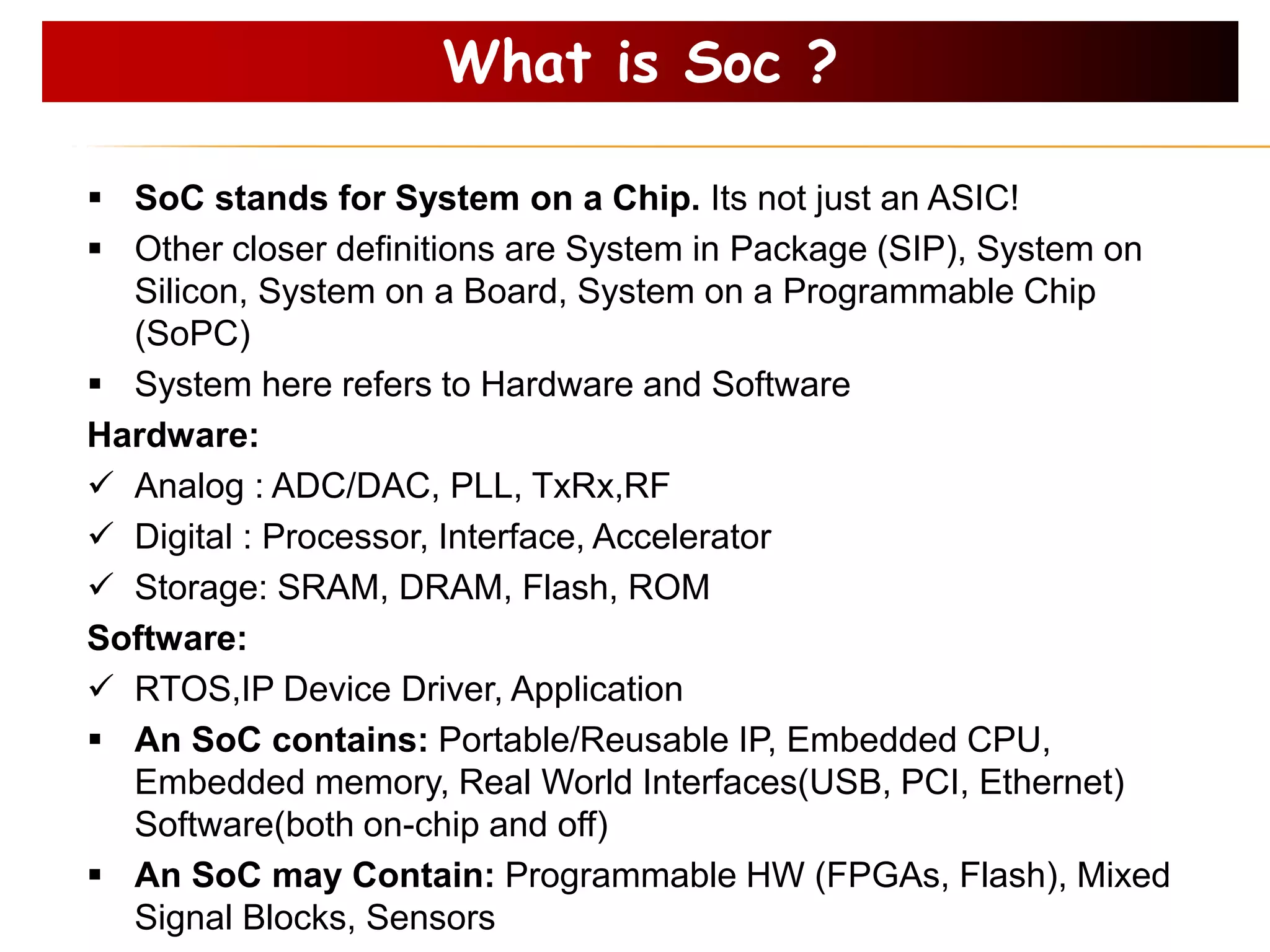  SoC stands for System on a Chip. Its not just an ASIC!
 Other closer definitions are System in Package (SIP), System on
Silicon, System on a Board, System on a Programmable Chip
(SoPC)
 System here refers to Hardware and Software
Hardware:
 Analog : ADC/DAC, PLL, TxRx,RF
 Digital : Processor, Interface, Accelerator
 Storage: SRAM, DRAM, Flash, ROM
Software:
 RTOS,IP Device Driver, Application
 An SoC contains: Portable/Reusable IP, Embedded CPU,
Embedded memory, Real World Interfaces(USB, PCI, Ethernet)
Software(both on-chip and off)
 An SoC may Contain: Programmable HW (FPGAs, Flash), Mixed
Signal Blocks, Sensors
What is Soc ?
 