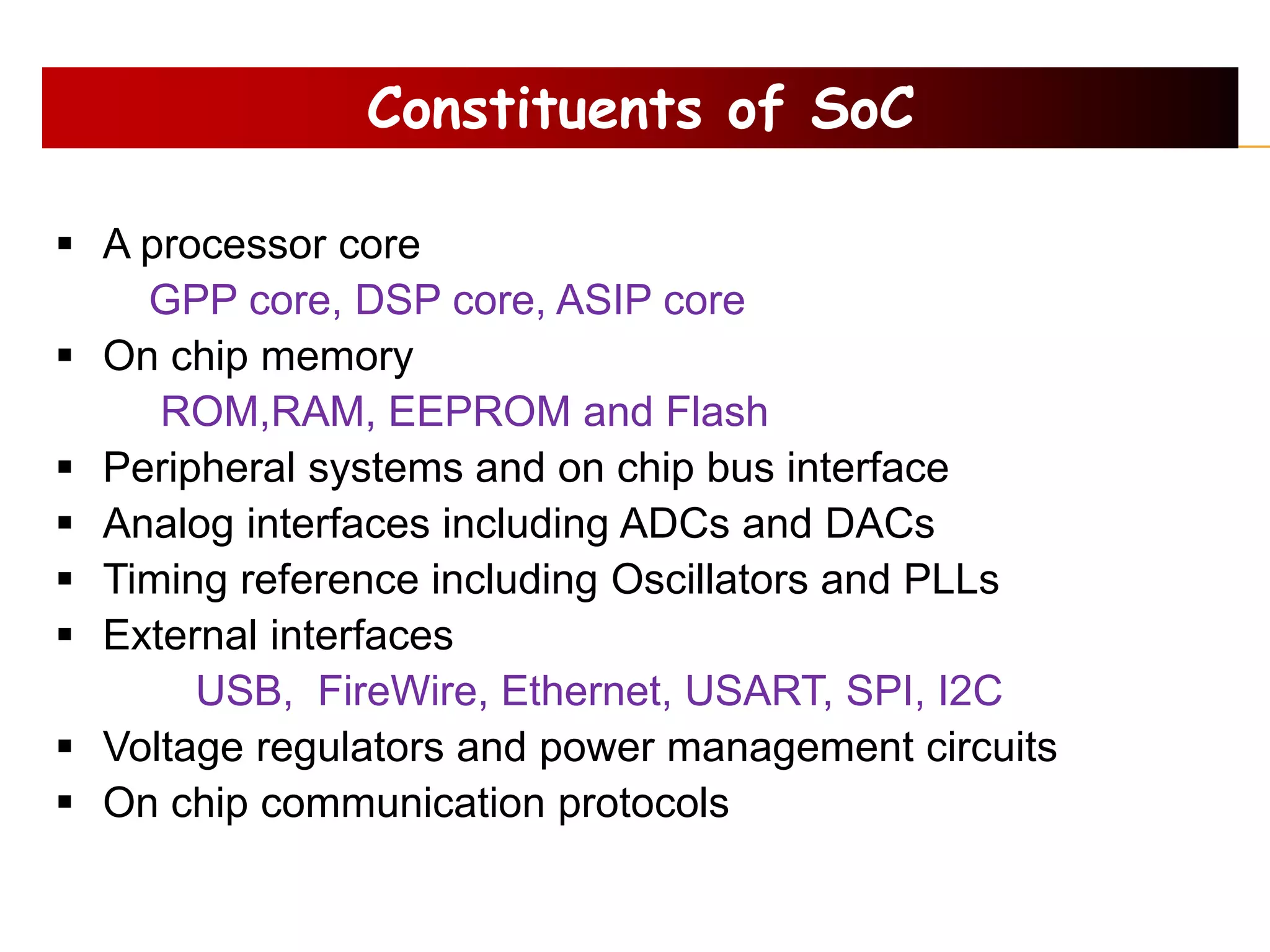 Constituents of SoC
 A processor core
GPP core, DSP core, ASIP core
 On chip memory
ROM,RAM, EEPROM and Flash
 Peripheral systems and on chip bus interface
 Analog interfaces including ADCs and DACs
 Timing reference including Oscillators and PLLs
 External interfaces
USB, FireWire, Ethernet, USART, SPI, I2C
 Voltage regulators and power management circuits
 On chip communication protocols
 