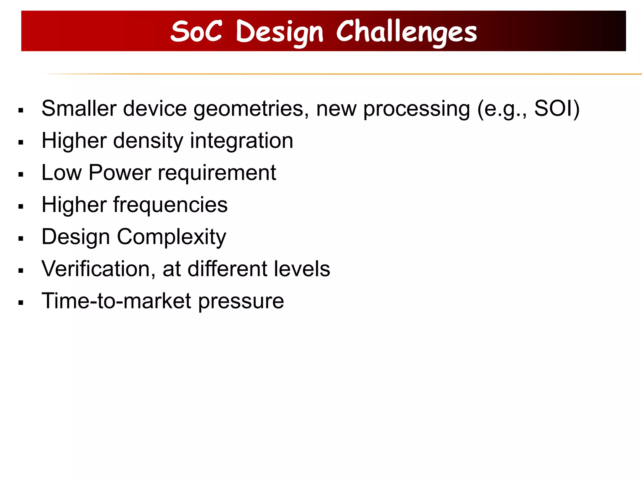 SoC Design Challenges
 Smaller device geometries, new processing (e.g., SOI)
 Higher density integration
 Low Power requirement
 Higher frequencies
 Design Complexity
 Verification, at different levels
 Time-to-market pressure
 