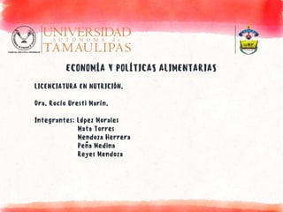 ECONOMÍA Y POLÍTICAS ALIMENTARIAS
LICENCIATURA EN NUTRICIÓN.
Dra. Rocío Uresti Marín.
Integrantes: López Morales
Mata Torres
Mendoza Herrera
Peña Medina
Reyes Mendoza
 