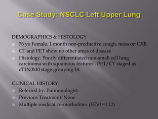 DEMOGRAPHICS & HISTOLOGY
 76 yo Female, 1 month non-productive cough, mass on CXR

 CT and PET show no other areas of disease

 Histology: Poorly differentiated non-small cell lung
  carcinoma with squamous features . PET/CT staged as
  cT1N0M0 stage grouping IA

CLINICAL HISTORY:
 Referred by: Pulmonologist

 Previous Treatment: None

 Multiple medical co-morbidities (FEV1=1.12)
 