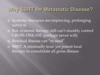    Systemic therapies are improving, prolonging
    survival
   But, systemic therapy still can’t durably control
    GROSS DISEASE (perhaps never will)
   Residual disease can “re-seed”
   SBRT: A minimally toxic yet potent local
    therapy to consolidate all gross disease
 