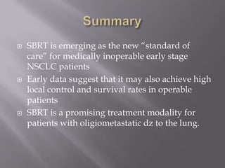    SBRT is emerging as the new “standard of
    care” for medically inoperable early stage
    NSCLC patients
   Early data suggest that it may also achieve high
    local control and survival rates in operable
    patients
   SBRT is a promising treatment modality for
    patients with oligiometastatic dz to the lung.
 