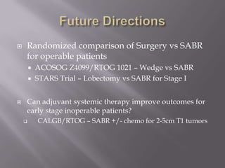    Randomized comparison of Surgery vs SABR
    for operable patients
           ACOSOG Z4099/RTOG 1021 – Wedge vs SABR
           STARS Trial – Lobectomy vs SABR for Stage I


   Can adjuvant systemic therapy improve outcomes for
    early stage inoperable patients?
           CALGB/RTOG – SABR +/- chemo for 2-5cm T1 tumors
 
