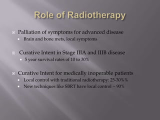    Palliation of symptoms for advanced disease
           Brain and bone mets, local symptoms


   Curative Intent in Stage IIIA and IIIB disease
           5 year survival rates of 10 to 30%


   Curative Intent for medically inoperable patients
           Local control with traditional radiotherapy: 25-30%%
           New techniques like SBRT have local control ~ 90%
 