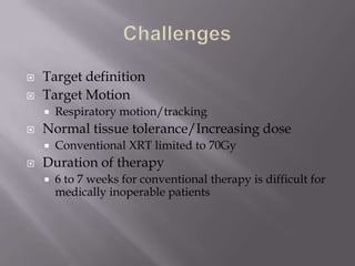    Target definition
   Target Motion
       Respiratory motion/tracking
   Normal tissue tolerance/Increasing dose
       Conventional XRT limited to 70Gy
   Duration of therapy
       6 to 7 weeks for conventional therapy is difficult for
        medically inoperable patients
 