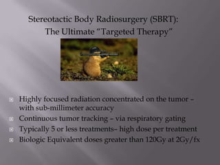 Stereotactic Body Radiosurgery (SBRT):
          The Ultimate “Targeted Therapy”




   Highly focused radiation concentrated on the tumor –
    with sub-millimeter accuracy
   Continuous tumor tracking – via respiratory gating
   Typically 5 or less treatments– high dose per treatment
   Biologic Equivalent doses greater than 120Gy at 2Gy/fx
 