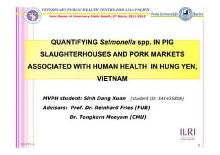 VETERINARY PUBLIC HEALTH CENTRE FOR ASIA PACIFIC
Joint Master of Veterinary Public Health_5th Batch, 2011-2013
QUANTIFYING S l ll IN PIG
VIETNAM
QUANTIFYING Salmonella spp. IN PIG
SLAUGHTERHOUSES AND PORK MARKETS
ASSOCIATED WITH HUMAN HEALTH IN HUNG YEN,
VIETNAM
MVPH student: Sinh Dang Xuan (student ID: 541435808)
Advisors: Prof. Dr. Reinhard Fries (FUB)
Dr. Tongkorn Meeyam (CMU)
9/10/2013 1
 