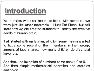 Introduction
We humans were not meant to fiddle with numbers, we
were just like other mammals – Hunt-Eat-Sleep, but still
somehow we did created numbers to satisfy the creative
needs of human brain.
It all started with early man, who by, some means wanted
to have some record of their members in their group,
amount of food shared, how many children do they total
have, etc.
And thus, the invention of numbers came about. 0 to 9.
And then simple mathematical operation and complex
 